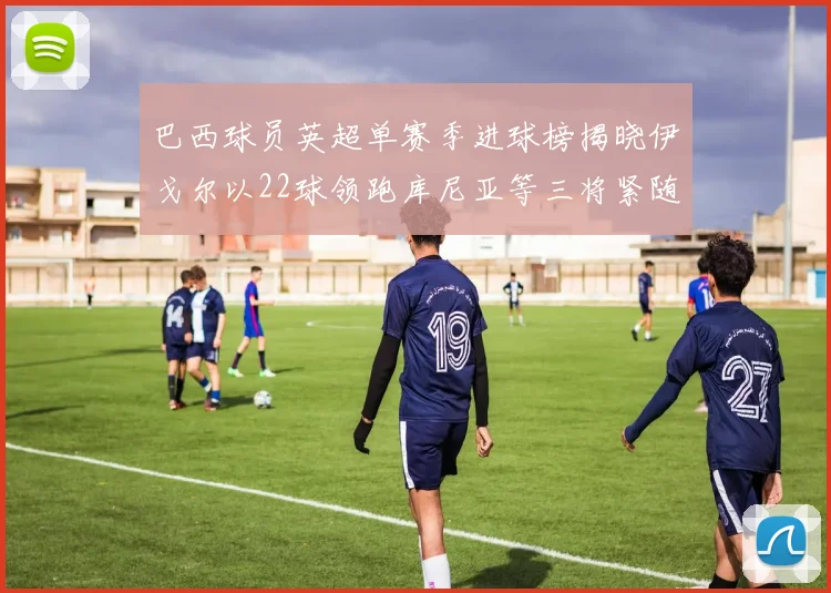 巴西球员英超单赛季进球榜揭晓伊戈尔以22球领跑库尼亚等三将紧随其后
