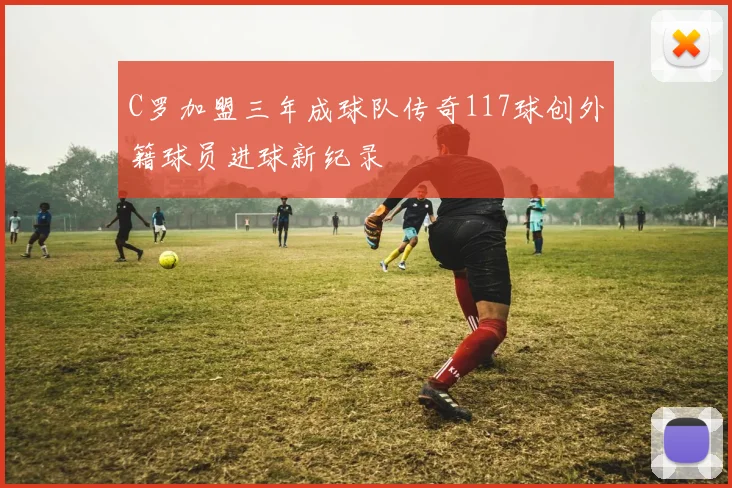C罗加盟三年成球队传奇117球创外籍球员进球新纪录