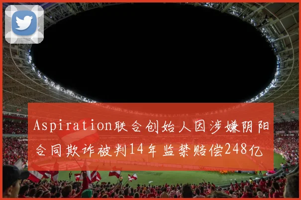 Aspiration联合创始人因涉嫌阴阳合同欺诈被判14年监禁赔偿248亿