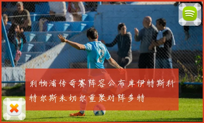 利物浦传奇赛阵容公布库伊特斯科特尔斯米切尔重聚对阵多特