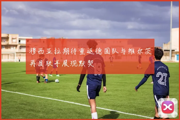 穆西亚拉期待重返德国队与维尔茨再度联手展现默契