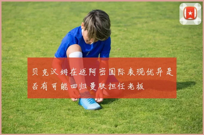 贝克汉姆在迈阿密国际表现优异是否有可能回归曼联担任老板