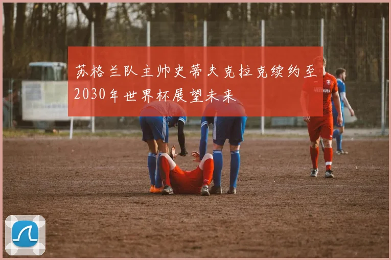 苏格兰队主帅史蒂夫克拉克续约至2030年世界杯展望未来