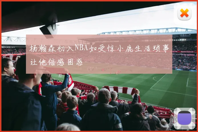 杨瀚森初入NBA如受惊小鹿生活琐事让他倍感困惑