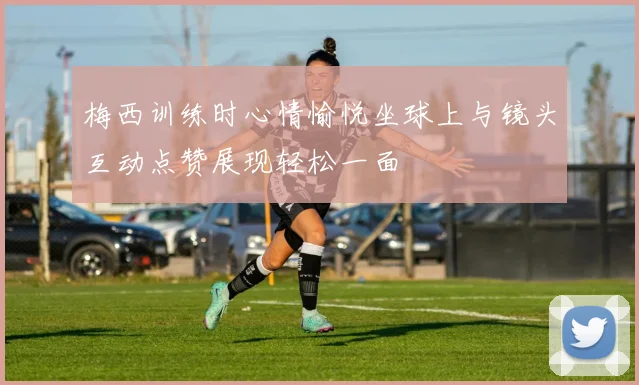 梅西训练时心情愉悦坐球上与镜头互动点赞展现轻松一面