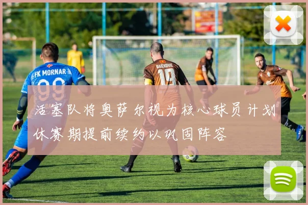 活塞队将奥萨尔视为核心球员计划休赛期提前续约以巩固阵容
