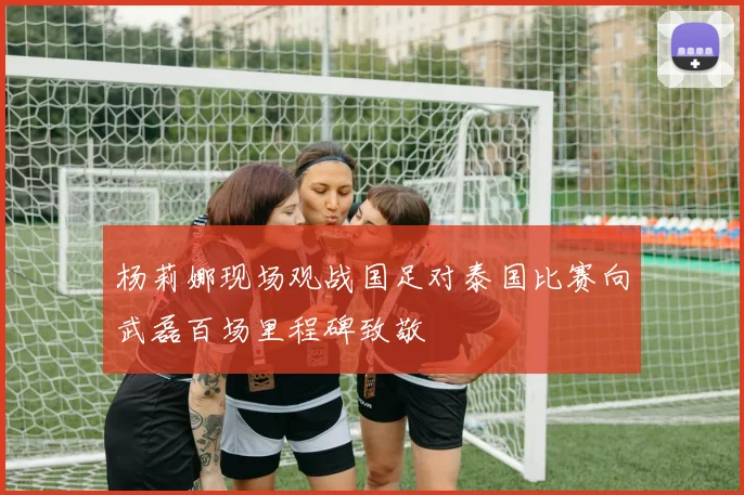 杨莉娜现场观战国足对泰国比赛向武磊百场里程碑致敬