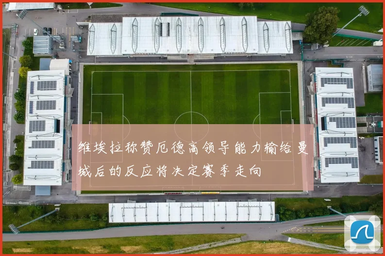 维埃拉称赞厄德高领导能力输给曼城后的反应将决定赛季走向