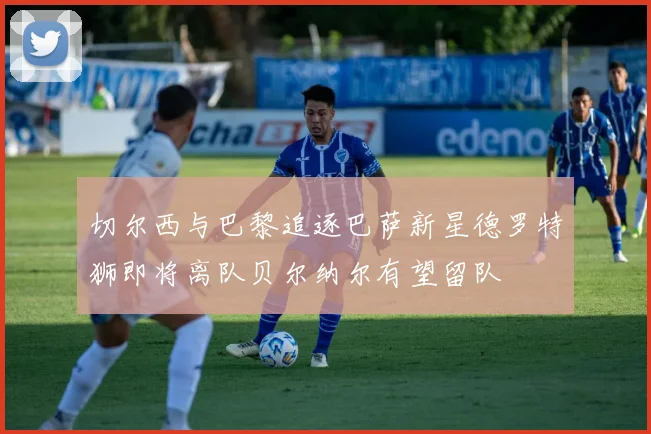 切尔西与巴黎追逐巴萨新星德罗特狮即将离队贝尔纳尔有望留队
