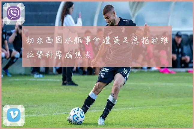 切尔西因水瓶事件遭英足总指控维拉替补席成焦点