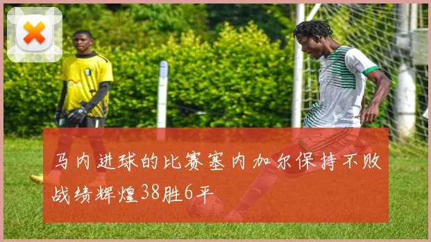 马内进球的比赛塞内加尔保持不败战绩辉煌38胜6平