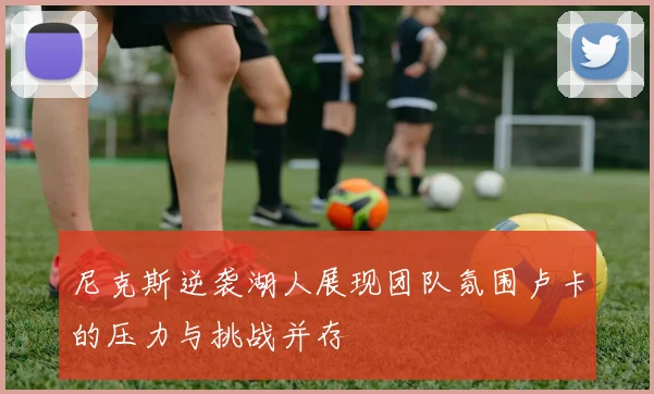 尼克斯逆袭湖人展现团队氛围卢卡的压力与挑战并存